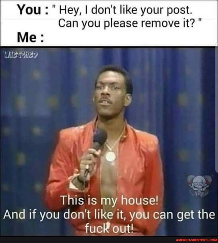 You Hey, I don't like your post.
Can you please remove it?"
This is my house!
And if you don't like it, you can get the fuck out!