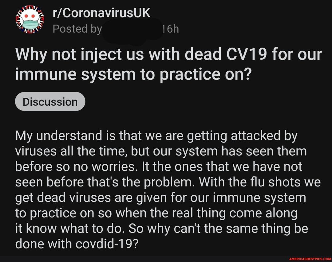 Posted by
Why not inject us with dead CV19 for our immune system to practice on?
Discussion
My understand is that we are getting attacked by viruses all the time, but our system has seen them before so no worries. It the ones that we have not seen before that's the problem. With the flu shots we get dead viruses are given for our immune system to practice on so when the real thing come along
it know what to do. So why can't the same thing be done with covdid-19?