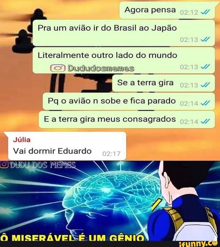 Agora pensa
Pra um avião ir do Brasil ao Japão
Literalmente outro lado do mundo
Duo
Se aterra gira
Pq o avião n sobe e fica parado
Júlia
Vai dormir Eduardo
DOS