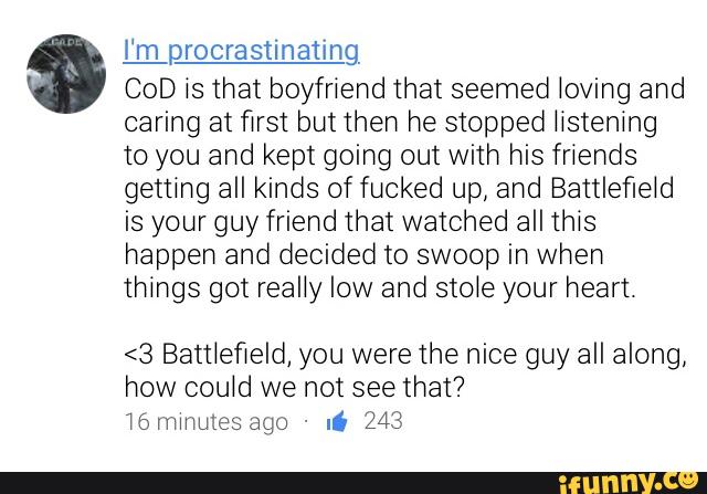 mprocrastinating
COD is that boyfriend that seemed loving and
caring at first but then he stopped iistening
to you and kept going out with his friends
getting all kinds of fucked up, and Battlefieid
is your guy friend that watched all this
happen and decided to swoop in when
things got really low and stoie your heart.
<3 Battiefleld, you were the nice guy all along,
how could we not see that?
i6 minutes ago -
Ii 243