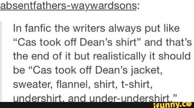 absentfathers-waywardsons:
In fanfic the writers always put like
“Cas took off Dean's shirt" and that's
the end of it but realistically it should
be “Cas took off Dean’s jacket,
sweater, flannel, shirt, t-shirt,
undershirt. and under-undershirt."