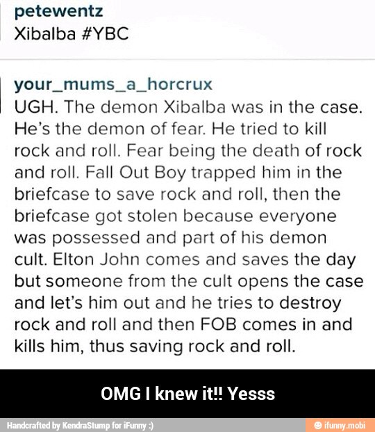 petewentz
your mums a horcrux
UGH. The demon Xibalba was in the case.
He's the demon of fear. He tried to kill
rock and roll. Fear being the death of rock
and roll. Fall Out Boy trapped him in the
briefcase to save rock and roll, then the
briefcase got stolen because everyone
was possessed and part of his demon
cult. Elton John comes and saves the day
but someone from the cult opens the case
and let's him out and he tries to destroy
rock and roll and then FOB comes in and
kills him, thus saving rock and roll.
OMG I knew it!! Yesss - OMG I knew it!! Yesss