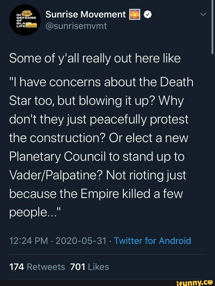 Some of y'all really out here like
"I have concerns about the Death
Star too, but blowing it up? Why
don't they just peacefully protest
the construction? Or elect a new
Planetary Council to stand up to
Vader/Palpatine? Not rioting just
because the Empire killed a few
12:24 PM
2020-05-31
Twitter for Android