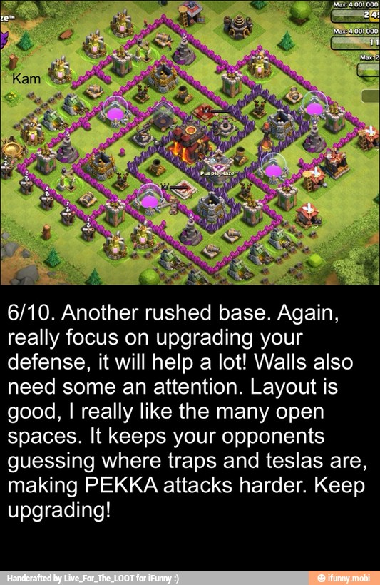 6/10. Another rushed base. Again,
really focus on upgrading your
defense, it will help a lot! Walls also
need some an attention. Layout is
good, I really like the many open
spaces. It keeps your opponents
guessing where traps and teslas are,
making PEKKA attacks harder. Keep
upgrading!