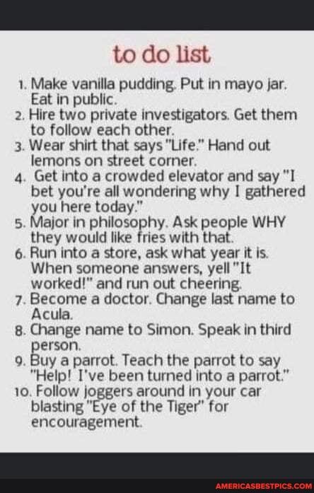 to do list
1. Make vanilla pudding, Put in mayo jar.
Eat in public
2. Hire two private investigators. Get them to follow each other.
3. Wear shirt that says "Life." Hand out lemons on street corner.
4. Get into a crowded elevator and say "I bet you're all wondering why I gathered you here today."
5. Major in philosophy. Ask people WHY they would like fries with that.
6. Run into a store, ask what year it is.
When someone answers, yell "It worked!" and run out cheering.
7. Become a doctor. Change last name to
Acula.
8. Change name to Simon. Speak in third
erson,
9. Buy a parrot. Teach the parrot to say
"Help! I've been turned into a parrot."
10. Follow joggers around in your car blasting "Eye of the Tiger" for encouragement