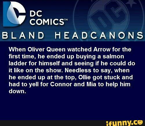 COMICSm
BLAND HEADCANONS
When Oliver Queen watched Arrow for the
first time, he ended up buying a salmon
ladder for himself and seeing if he could do
it like on the show. Needless to say, when
he ended up at the top, Ollie got stuck and
had to yell for Connor and Mia to help him
down.