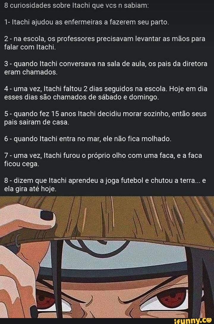 1- Itachi ajudou as enfermeiras a fazerem seu parto.
2- na escola, os professores precisavam levantar as mãos para
falar com Itachi.
3
quando Itachi conversava na sala de aula, os pais da diretora
eram chamados.
4
uma vez, Itachi faltou 2 dias seguidos na escola. Hoje em dia
esses dias são chamados de sábado e domingo.
5
quando fez 15 anos Itachi decidiu morar sozinho, então seus
pais sairam de casa.
6
quando Itachi entra no mar, ele não fica molhado.
7
uma vez, Itachi furou o próprio olho com uma faca, e a faca
ficou cega.
8
dizem que Itachi aprendeu a joga futebol e chutou a terra... e
ela gira até hoje.