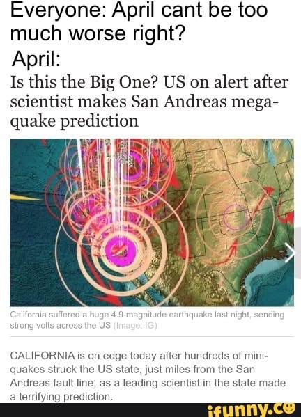 Everyone: April cant be too
much worse right?
April:
Is this the Big One? US on alert after
scientist makes San Andreas mega-
quake prediction
fornia
suffered
a
huge
4.9-magnitude earthqu
CALIFORNIA is on edge today after hundreds of mini-
quakes struck the US state, just miles from the San
Andreas fault line, as a leading scientist in the state made
a terrifying prediction.