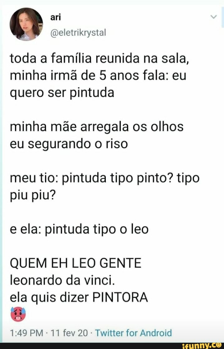 4 El!
toda a família reunida na sala, minha irmã de 5 anos fala: eu quero ser pintuda
minha mãe arregala os olhos eu segurando o riso
meu tio: pintuda tipo pinto? tipo piu piu?
e ela: pintuda tipo o leo
QUEM EH LEO GENTE leonardo da vinci.
ela quis dizer PINTORA
PM 11 fev 20 Twitter for Android