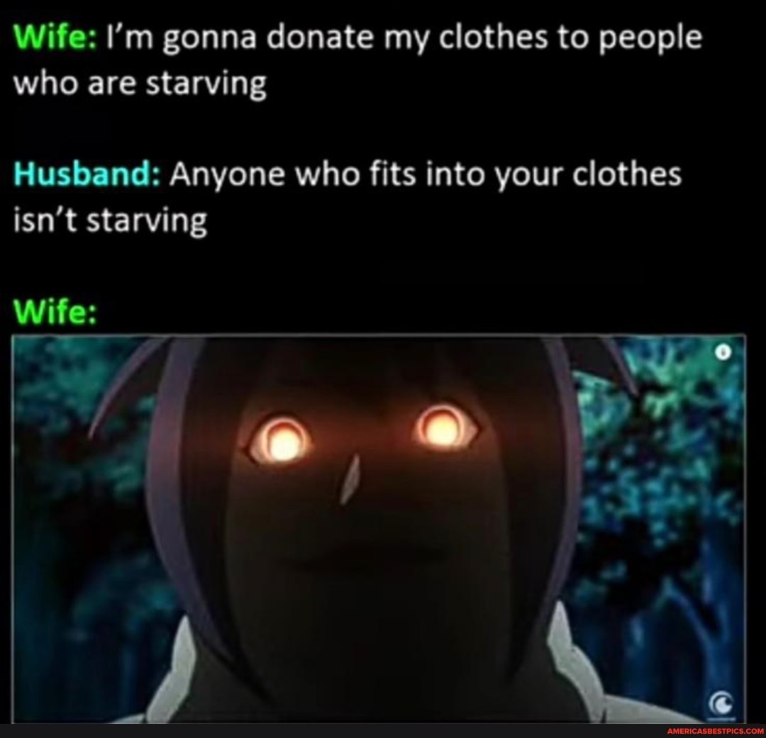 Wife: I'm gonna donate my clothes to people who are starving
Husband: Anyone who fits into your clothes isn't starving
Wife: