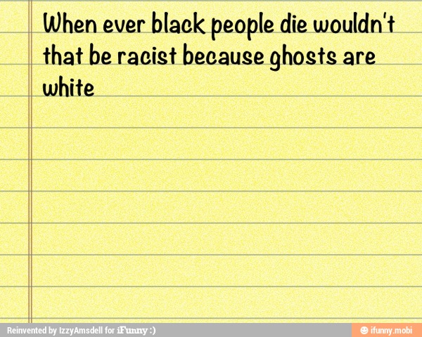When ever
black people die wouldn'+
that be racist because ghosts are
white
