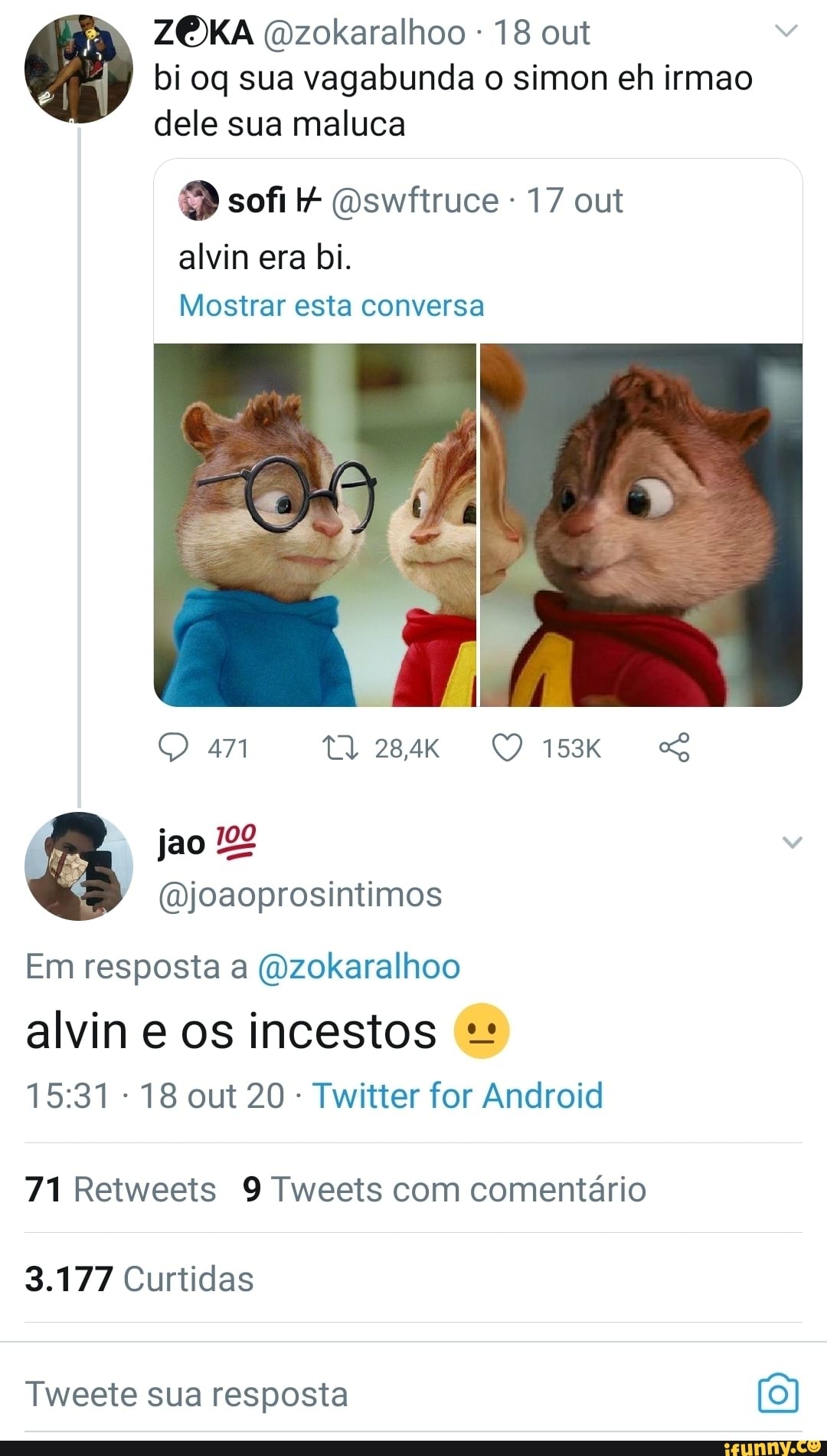 ZOXKA (Dzokaralhoo - 18 out
I bi og sua vagabunda o simon eh irmao dele sua maluca
sofi Oswriruce - 17 out
alvin era bi.
Mostrar esta conversa
ta
jao
(Djoaoprosintimos
Em resposta a (Ozokaralhoo
alvin e os incestos
18 out 20 Twitter for Android
71 Reiweeis Tweets com comentário
3.177 Curtidas
Twecte sua resposta