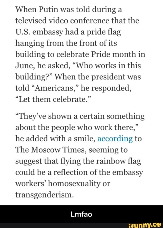 When Putin was
told during a
televised video conference that the
U.S. embassy had
a pride flag
hanging from the front of its
building to celebrate Pride month in
June, he asked, "Who works in this
building?" When the president was
told "Americans," he responded,
"Let them celebrate."
"They ve shown a certain something
about the people who work there,"
he added with a
smile, according to
The Moscow Times, seeming to
suggest that flying the rainbow flag
could be a
reflection of the embassy
workers' homosexuality or
transgenderism. - Lmfao