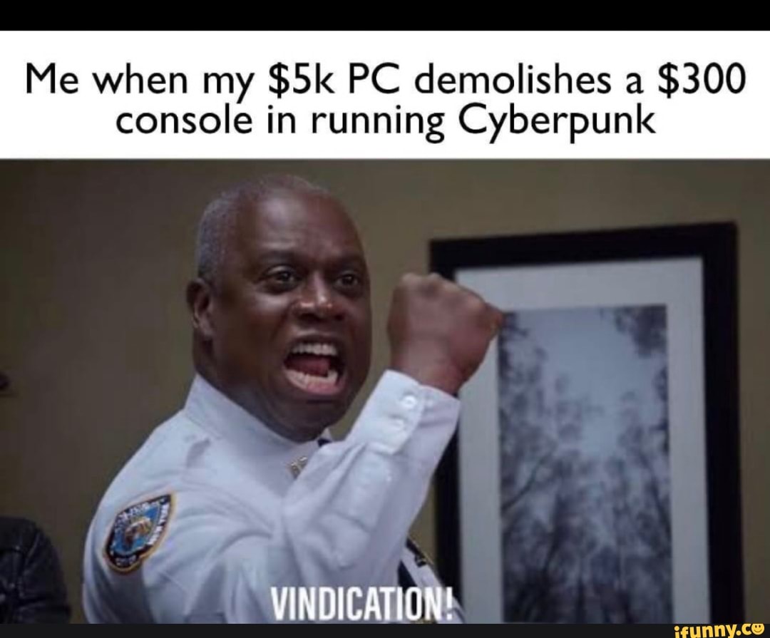 Me when my PC demolishes a $300
console in running Cyberpunk
VINDICATION!