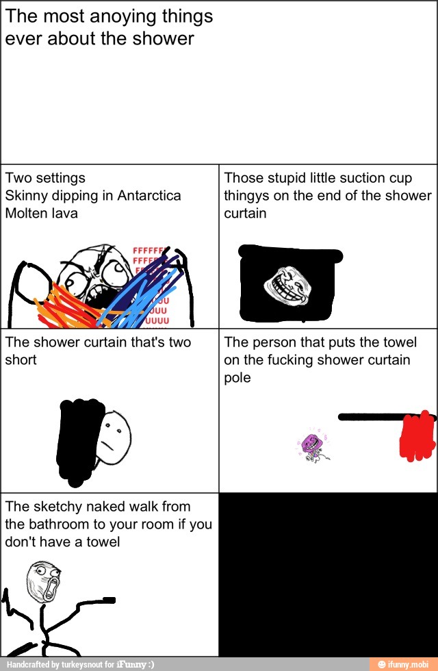 The most anoying things
ever about the shower
Two settings Those stupid little suction cup
Skinny dipping in Antarctica thingys on the end of the shower
Molten lava curtain
The shower curtain that's two The person that puts the towel
short on the fucking shower curtain
The sketchy naked walk from
the bathroom to your room if you
don't have a towel