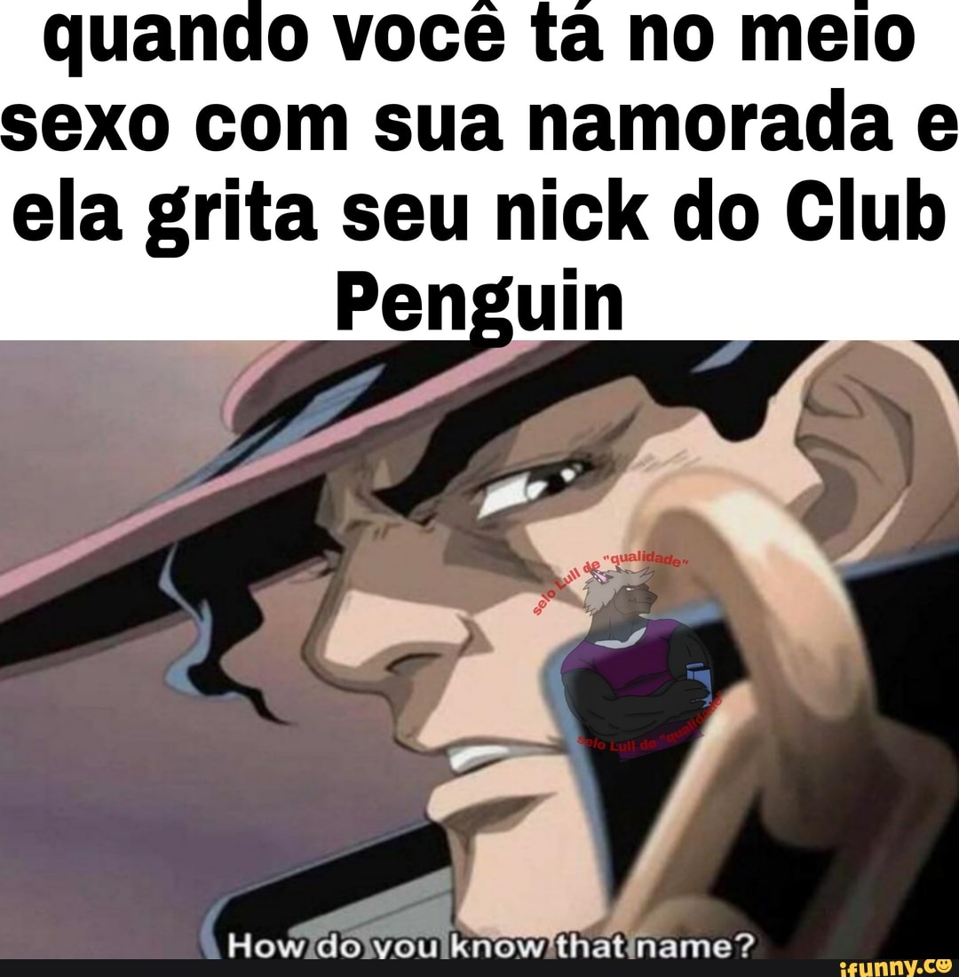 quando você ta no meio exo com sua namorada e ela grita seu nick do Club
Penguin
Co
How do vou know'thatiname?