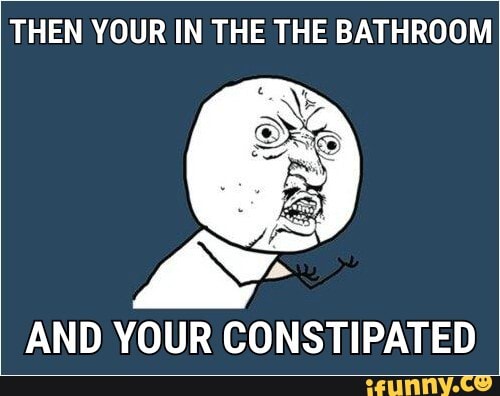 THEN YOUR IN THE THE BATHROOM
AND YOUR CONSTIPATED