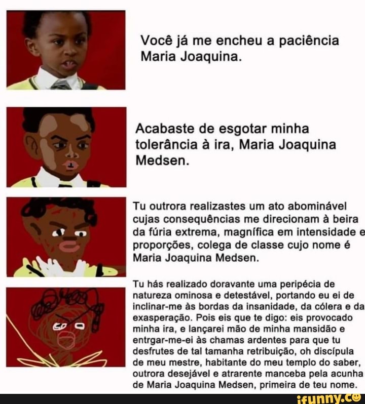 Você já me encheu a paciência
Maria Joaquina.
Acabaste de esgotar minha tolerância à ira, Maria Joaquina
Medsen.
Tu outrora realizastes um ato abominável cujas consequências me direcionam à beira da fúria extrema, magnífica em intensidade e proporções, colega de classe cujo nome é
Maria Joaquina Medsen.
Tu hás realizado doravante uma peripécia de natureza ominosa e detestável, portando eu ei de inclinar-me s bordas da insanidade, da cólera e da exasperação. Pois eis que te digo: eis provocado minha ira, e lançarei mão de minha mansidão e entrgar-me-ei s chamas ardentes para que tu desfrutes de tal tamanha retribuição, oh discípula de meu mestre, habitante do meu templo do saber, outrora desejável e atrarente manceba pela acunha de Maria Joaquina Medsen, primeira de teu nome.