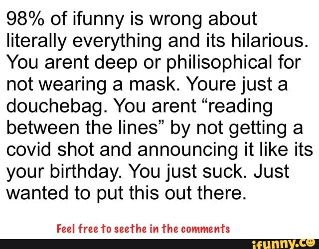 98% of tunny is wrong about literally everything and its hilarious.
You arent deep or philisophical for not wearing a mask. Yours just a douchebag. You arent "reading between the lines" by not getting a covid shot and announcing it like its your birthday. You just suck. Just wanted to put this out there.
Feel free to seethe in the comments