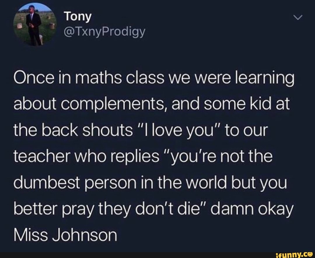 Once in maths class we were learning
about complements, and some kid at
the back shouts ”I love you" to our
teacher who replies ”you’re not the
dumbest person in the world but you
better pray they don’t die” damn okay
Miss Johnson