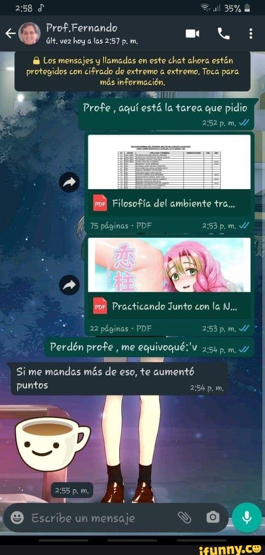 Prof.Fernando
últ, hoy las 2:57 Los mensajes y llamadas en este chat ahora estén
protegidos con
cifrado de extremo a extremo. Toca para
más información.
Pie
Profe
aqui esté la tarea que pidio É
Perdén profe
me
Si me
mandas más de eso, te aumentó
puntos