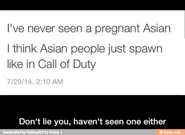 I've never seen a pregnant Asian
I think Asian people just spawn
like in Call of Duty
Don't lie you, haven't seen one either - Don't lie you, haven't seen one either