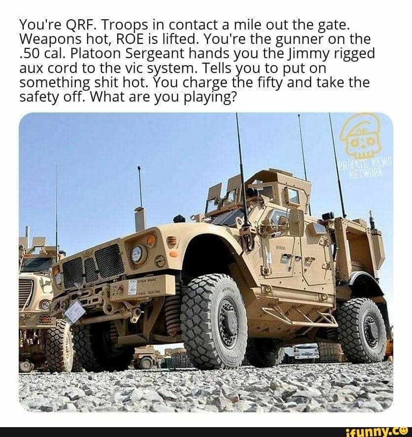 You're QRF. Troops in contact a mile out the gate.
Weapons hot, ROE is lifted. You're the gunner on the
-50 cal. Platoon Sergeant hands you the Jimmy rigged
aux cord to the vic system. Tells you to put on
something shit hot. You charge the fifty and take the
safety off. What are you playing?