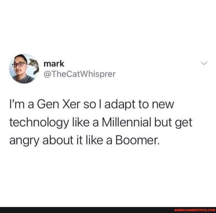 mark
@ @TheCatWhisprer
a Gen Xer so I adapt to new technology like a Millennial but get angry about it like a Boomer.