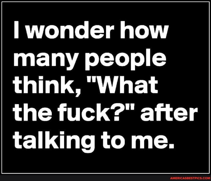 wonder how many people think, "What the fuck?" after talking to me.