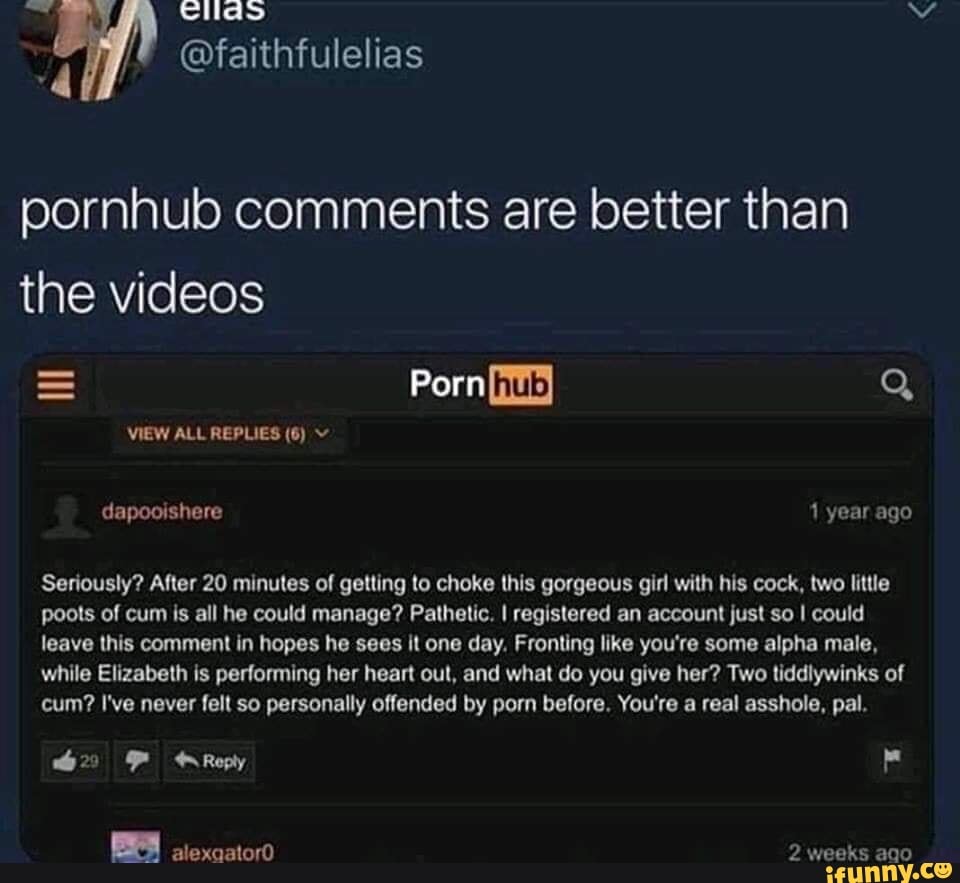 pornhub comments are better than
the videos
Seriously? Alter 20 mlnules of gelling la choke this gorgeous girl with his cock. Iwo lime
pools ol cum Is all he could manage? Palhelic. I registered an amounl jus! so I could
leave mis mmmenl In hopes he seas ll one day. Fronllng like you're soma alpha male.
while Elizabelh Is períormlng her heart oul. and whal do you give her? Two líddlywinks ol