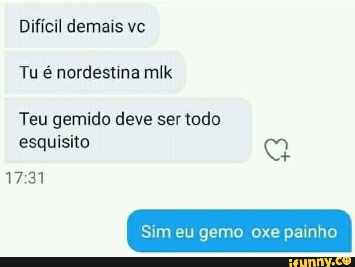 Difícil demais vc
Tu é nordestina mlk
Teu gemido deve ser todo esquisito
Sim eu gemo oxe painho