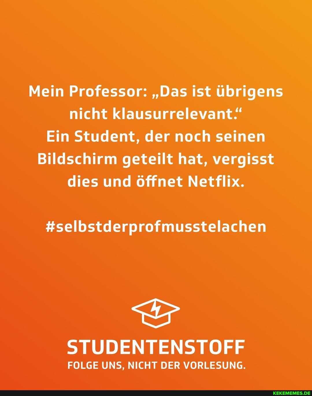 Mein Professor: "Das ist übrigens nicht klausurrelevant'
Ein Student, der noch seinen
Bildschirm geteilt hat, vergisst dies und öffnet Netflix.
#selbstderprofmusstelachen
STUDENTENSTOFF
FOLGE UNS, NICHT DER VORLESUNG.