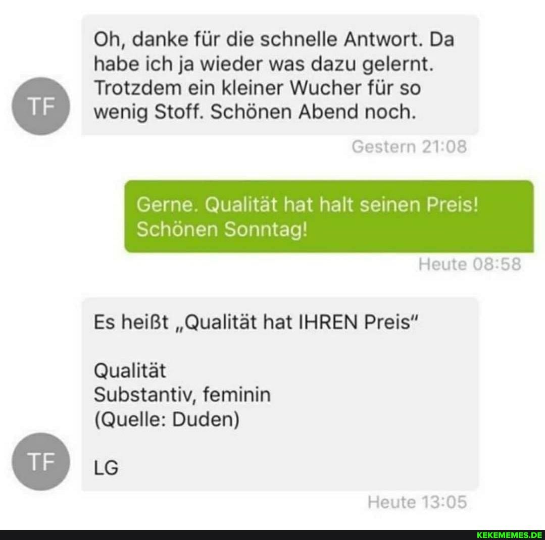 Oh, danke fĂŒr die schnelle Antwort. Da habe ich ja wieder was dazu gelernt.
Trotzdem ein kleiner Wucher fĂŒr so wenig Stoff. Schönen Abend noch.
Gestern
Gerne. QualitÀt hat halt seinen Preis!
Schönen Sonntag!
Heute
Es heiĂt "QualitĂ€t hat IHREN Preis"
QualitÀt
Substantiv, feminin
(Quelle: Duden)
Heute