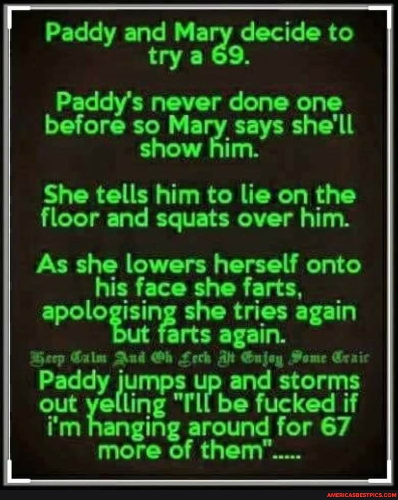 Paddy and Mary decide to try a 69.
Paddy's never done one before so Mary says she'll show him.
She tells him to lie on the floor and squats over him.
As she lowers herself onto his face she farts, apologising she tries again ut farts again.
Beep Calm Aud Gh Lech At Gujoy Home Graic
Paddy jumps up "I'll and be storms out yelling "I'll be fucked if
i'm hanging around for 67 more of them"...