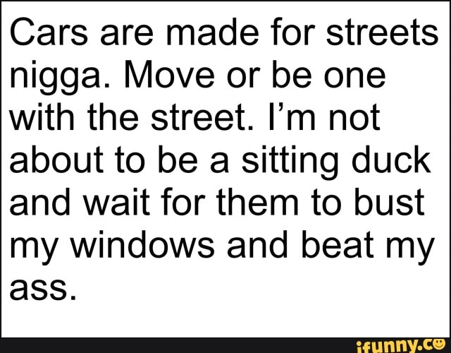 Cars are made for streets
nigga. Move or be one
with the street. I'm not
about to be a sitting duck
and wait for them to bust
my windows and beat my
ass.