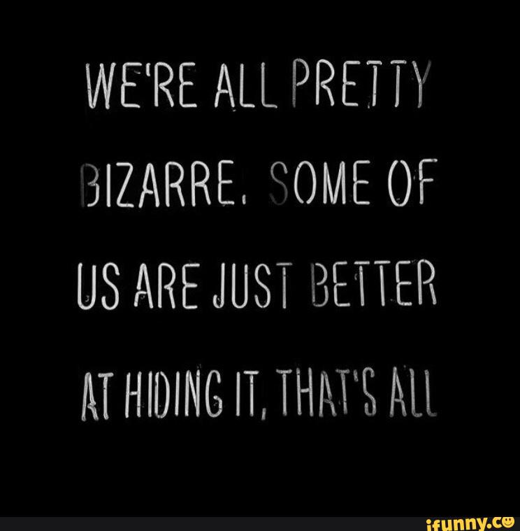 Just good. Just better чит. We are all pretty bizarre. Some of us just better at hiding it, that's all.. Just be good to me.