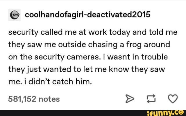 security called me at work today and told me
they saw me outside chasing a frog around
on the security cameras. i wasnt in trouble
they just wanted to let me know they saw
me. i didn't catch him.
581,152 notes ag