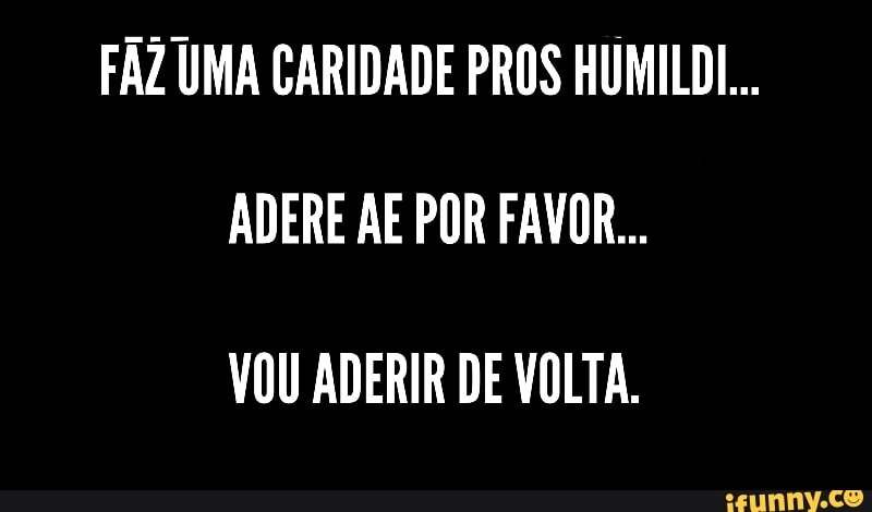 FAZ UMA CARIDADE PROS HUMILDI...
ADERE AE POR FAVOR...
VOU ADERIR DE VOLTA.