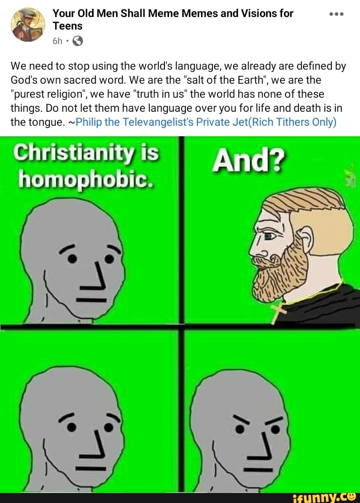 Teens on-@
We need to stop using the world's language, we already are defined by
Your Old Men Shall Meme Memes and Visions for
God's own sacred word. We are the "salt of the Earth', we are the
"purest religion', we have "truth in us" the world has none of these things. Do not let them have language over you for life and death is in the tongue. ~Philip the Televangelist's Private Tithers Only)
homophobic. ts And?