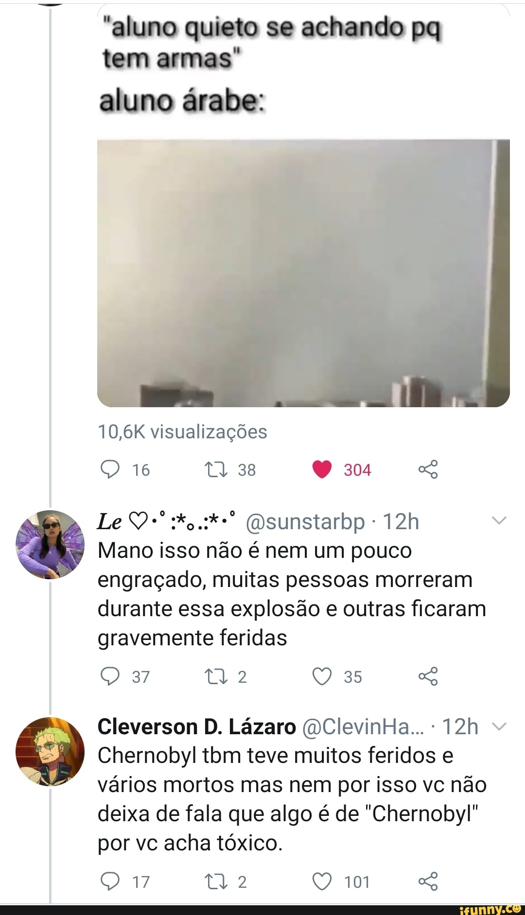 "aluno quieto se achando tem armas
aluno árabe:
10,6K visualizações
38
16
Le (Dsunstarbp -
Mano isso não é nem um pouco engraçado, muitas pessoas morreram durante essa explosão outras ficaram gravemente feridas
Q 87 ti 2
Cleverson D. Lázaro QClevinHa... -
Chernobyl tom teve muitos feridos vários mortos mas nem por isso vc não deixa de fala que algo é de "Chernobyl" por vc acha tóxico.
Q 17 2