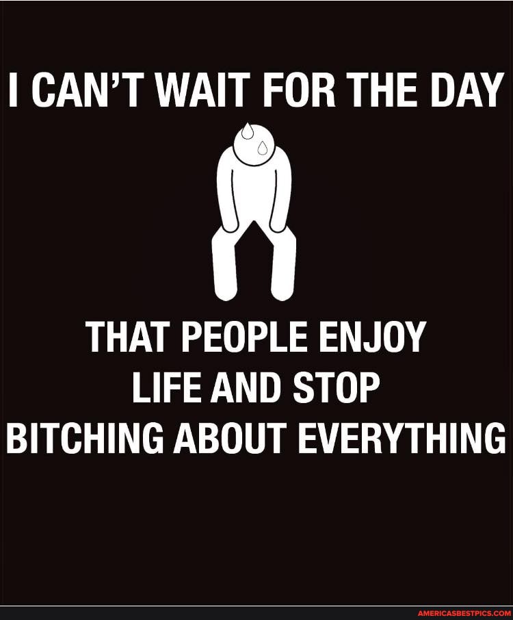 I CAN'T WAIT FOR THE DAY
THAT PEOPLE ENJOY
LIFE AND STOP BITCHING ABOUT EVERYTHING