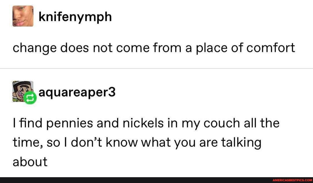 knifenymph
change does not come from a place of comfort
I find pennies and nickels in my couch all the time, so I don't know what you are talking about