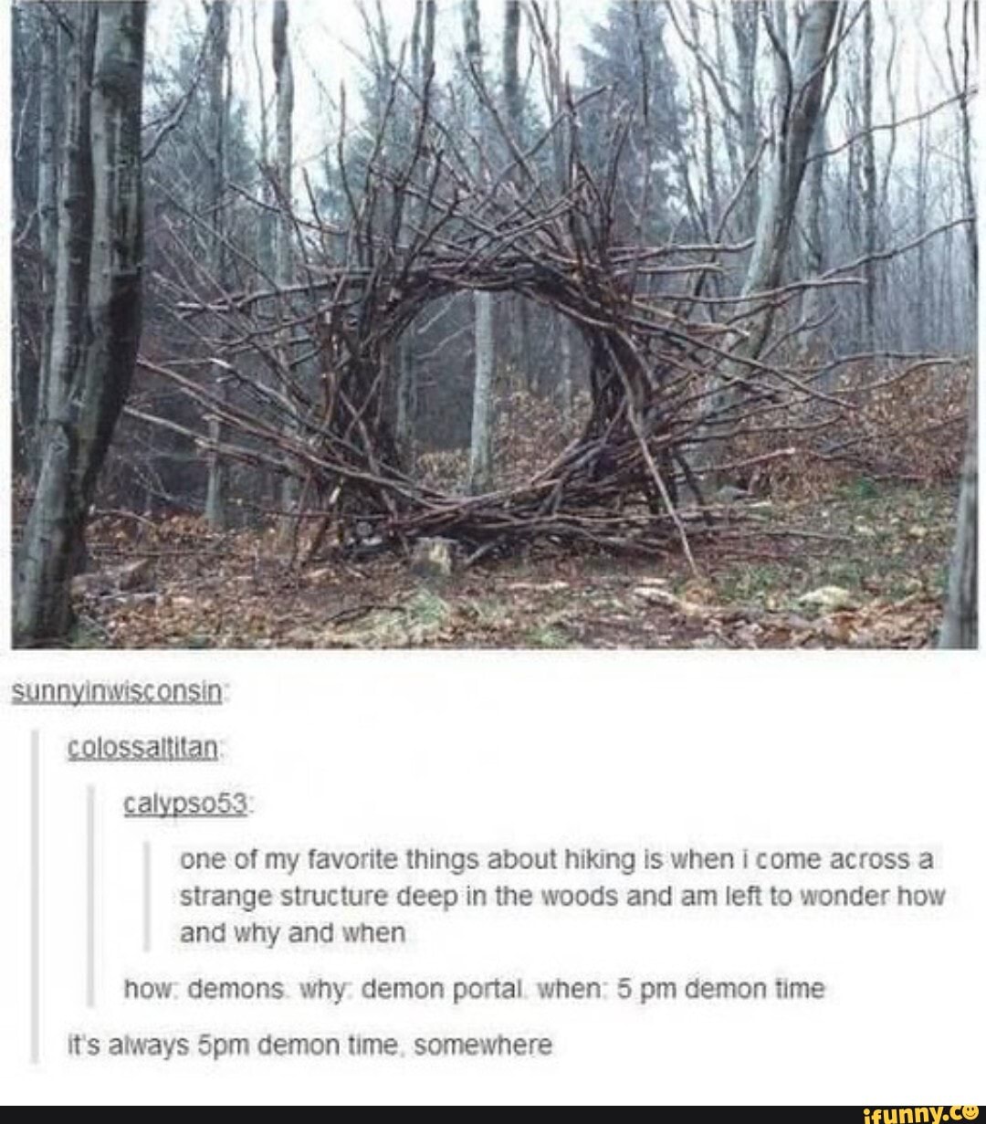 one of my favorite things about hiking Is when i come across a
strange structure deep in the woods and am left to wonder how
and why and when
how: demons. why: demon portal. when: 5 pm demon time
it's always 5pm demon time, somewhere