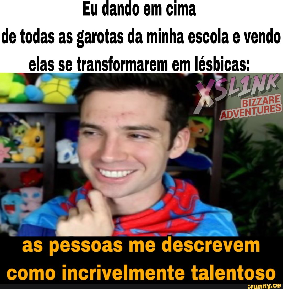 de todas as garotas da minha escola e vendo
elas se transformarem em ED
as pessoas me
descrevem
como incrivelmente talentoso