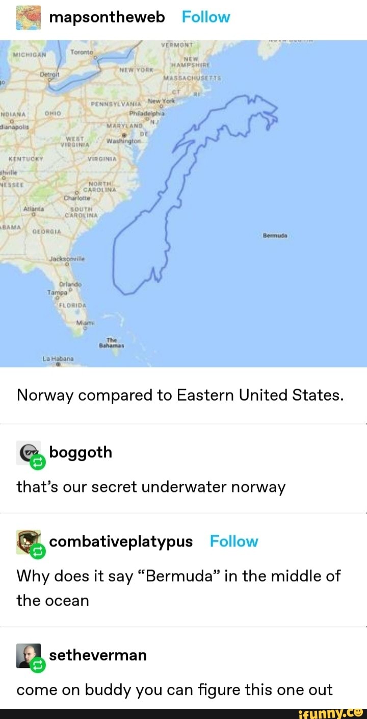 Norway compared to Eastern United States.
that's our secret underwater norway
Q) combativeplatypus Follow
Why does it say "Bermuda" in the middle of
the ocean
a setheverman
come on buddy you can figure this one out
