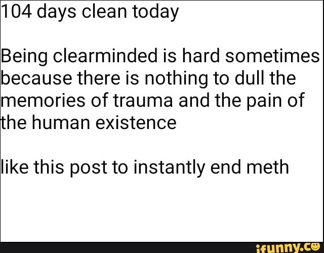 104 days clean today
Being clearminded is hard sometimes
because there is nothing to dull the
memories of trauma and the pain of
the human existence
like this post to instantly end meth