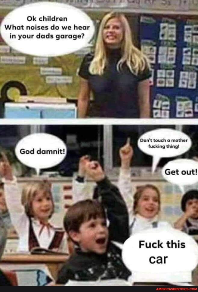 Ok children
What noises do we hear in your dads garage?
Don't touch a mother fucking thing!
God damnit!
Fuck this car