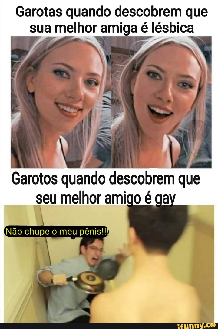 Garotas quando descobrem que sua melhor amiga é lésbica
Garotos quando descobrem que seu melhor amigo é
Não chupe meu pênis)