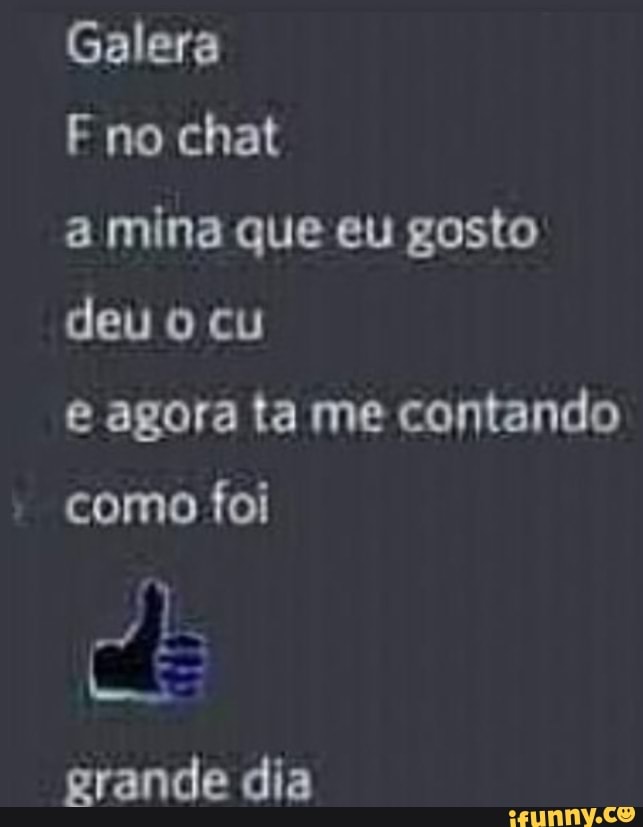 Galera
F no chat
a mina que eu gosto deu o cu
agora ta me contando como foi
grande dia
