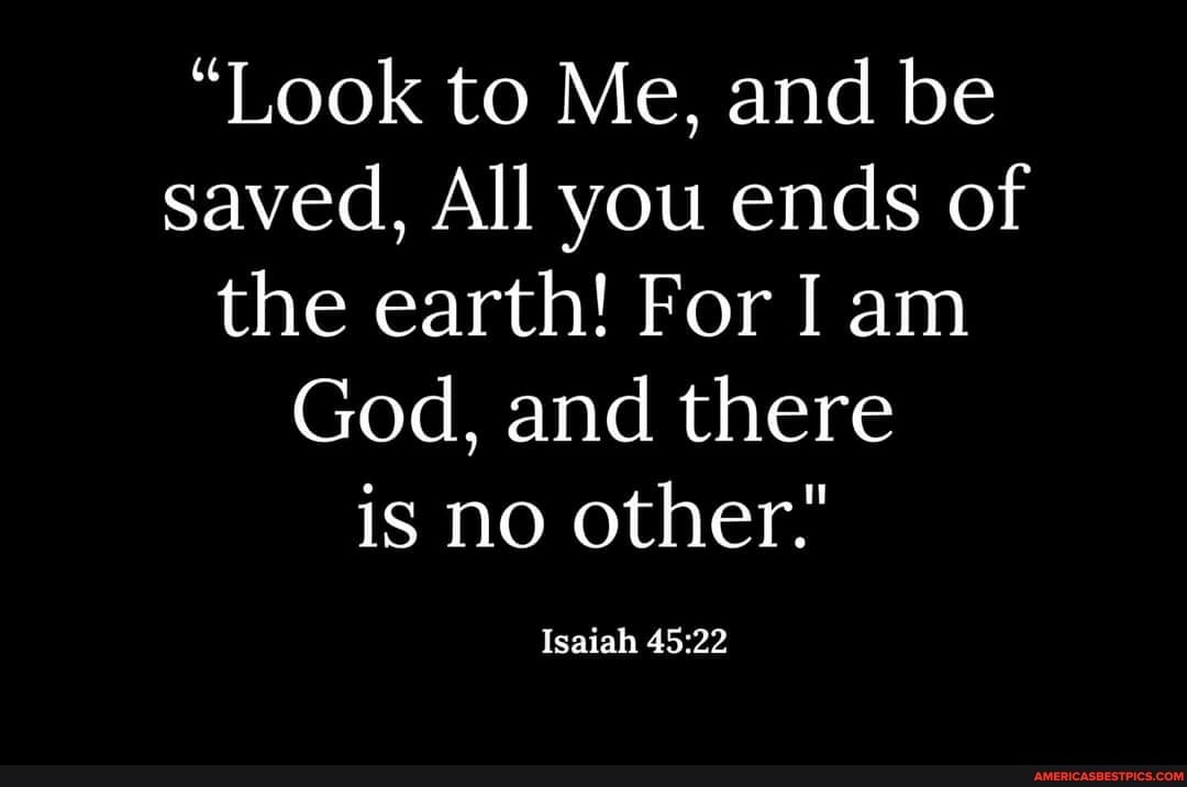"Look to Me, and be saved, All you ends of the earth! For I am
God, and there is no other."
Isaiah